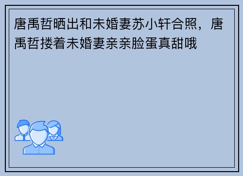 唐禹哲晒出和未婚妻苏小轩合照，唐禹哲搂着未婚妻亲亲脸蛋真甜哦